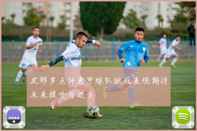 皮耶罗点评意甲球队欧冠表现期待未来提升与进步