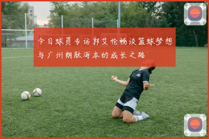 今日球员专访郭艾伦畅谈篮球梦想与广州朗肽海本的成长之路