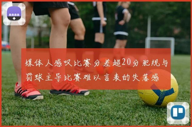 媒体人感叹比赛分差超20分犯规与罚球主导比赛难以言表的失落感