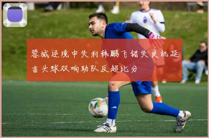 蓉城逆境中失利韩鹏飞错失良机延吉头球双响助队反超比分
