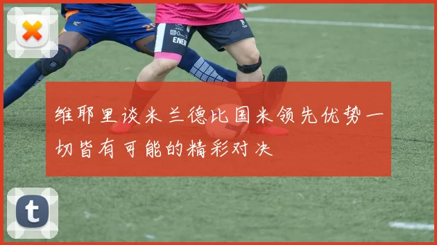 维耶里谈米兰德比国米领先优势一切皆有可能的精彩对决