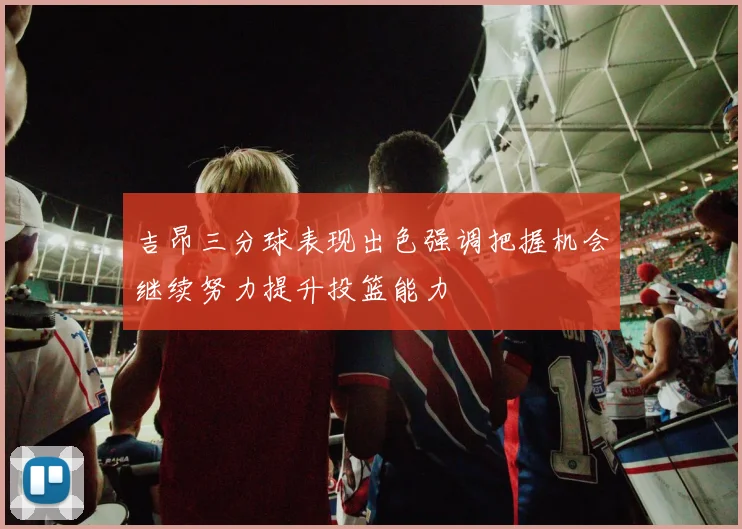 吉昂三分球表现出色强调把握机会继续努力提升投篮能力