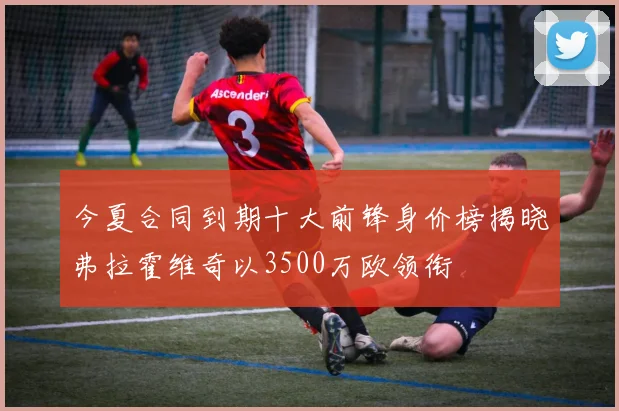 今夏合同到期十大前锋身价榜揭晓弗拉霍维奇以3500万欧领衔