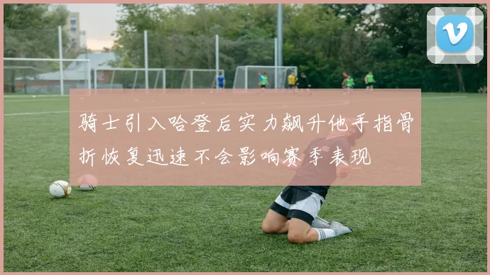 骑士引入哈登后实力飙升他手指骨折恢复迅速不会影响赛季表现