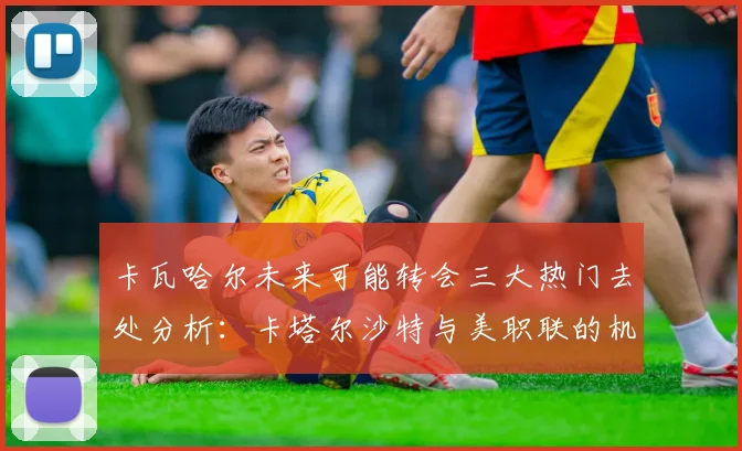 卡瓦哈尔未来可能转会三大热门去处分析：卡塔尔沙特与美职联的机会