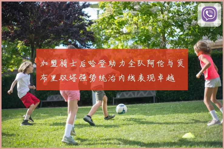 加盟骑士后哈登助力全队阿伦与莫布里双塔强势统治内线表现卓越