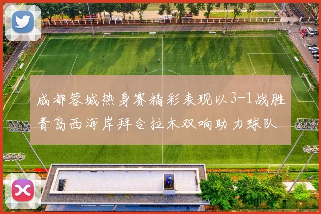 成都蓉城热身赛精彩表现以3-1战胜青岛西海岸拜合拉木双响助力球队胜利