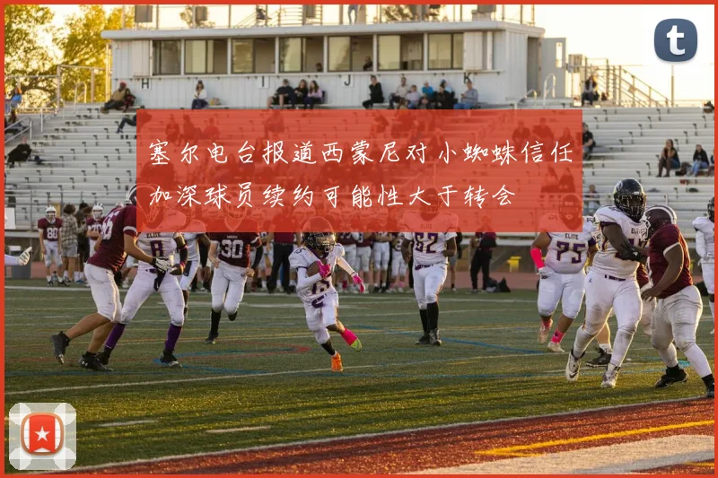 塞尔电台报道西蒙尼对小蜘蛛信任加深球员续约可能性大于转会
