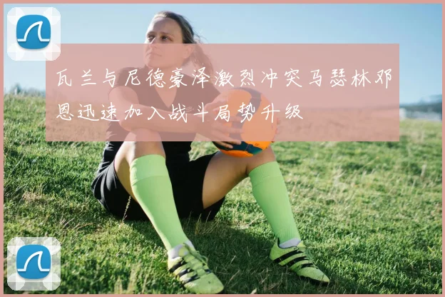 瓦兰与尼德豪泽激烈冲突马瑟林邓恩迅速加入战斗局势升级