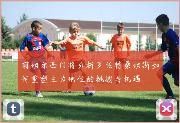 前切尔西门将分析罗伯特桑切斯如何重塑主力地位的挑战与机遇