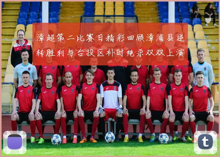 漳超第二比赛日精彩回顾漳浦县逆转胜利与台投区补时绝杀双双上演