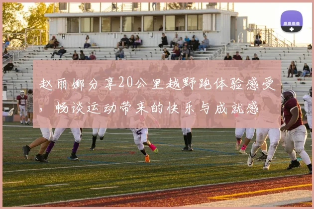 赵丽娜分享20公里越野跑体验感受，畅谈运动带来的快乐与成就感