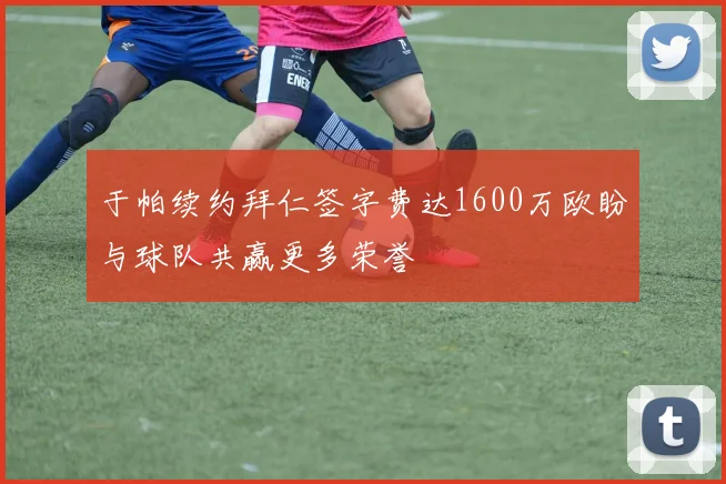 于帕续约拜仁签字费达1600万欧盼与球队共赢更多荣誉