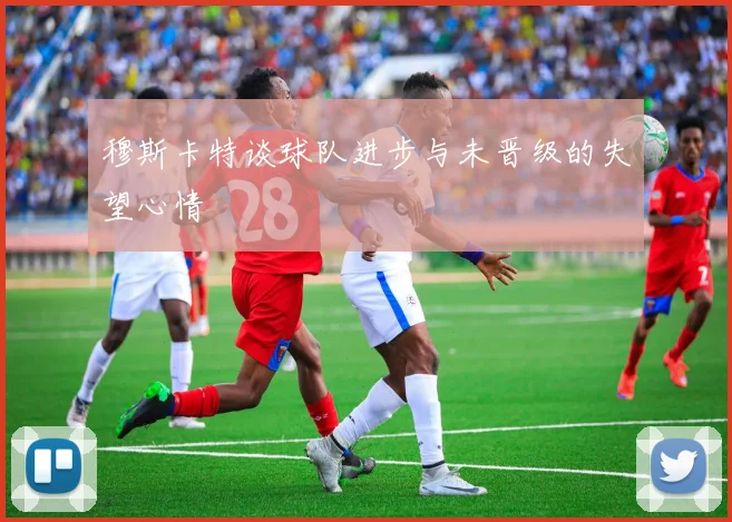 穆斯卡特谈球队进步与未晋级的失望心情