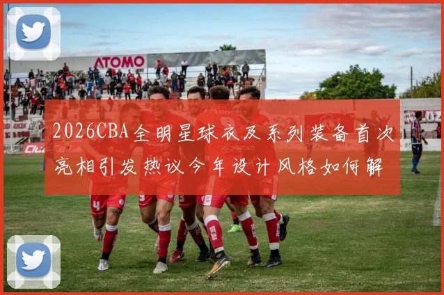 2026CBA全明星球衣及系列装备首次亮相引发热议今年设计风格如何解析