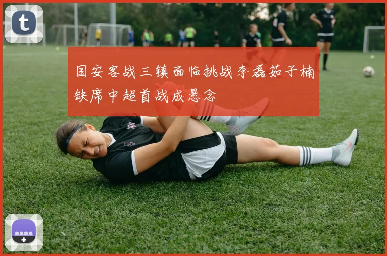 国安客战三镇面临挑战李磊茹子楠缺席中超首战成悬念