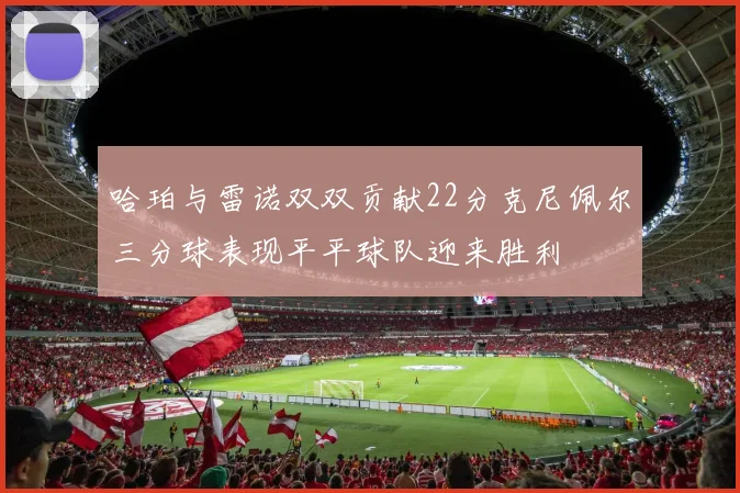 哈珀与雷诺双双贡献22分克尼佩尔三分球表现平平球队迎来胜利