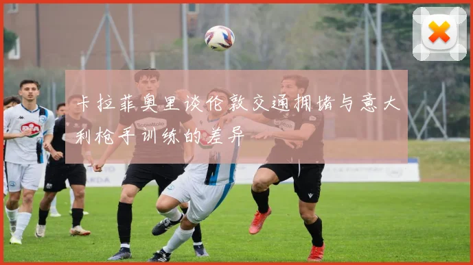 卡拉菲奥里谈伦敦交通拥堵与意大利枪手训练的差异