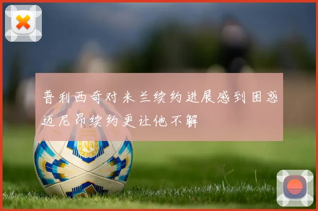 普利西奇对米兰续约进展感到困惑迈尼昂续约更让他不解