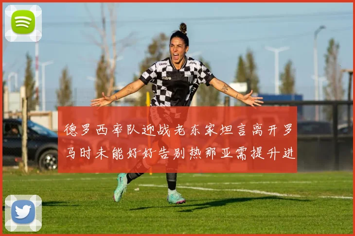 德罗西率队迎战老东家坦言离开罗马时未能好好告别热那亚需提升进攻强度