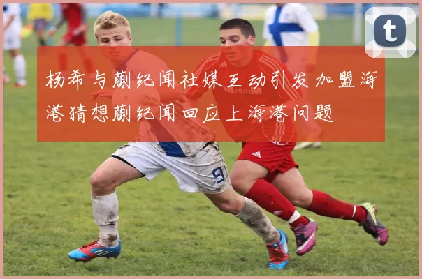 杨希与蒯纪闻社媒互动引发加盟海港猜想蒯纪闻回应上海港问题