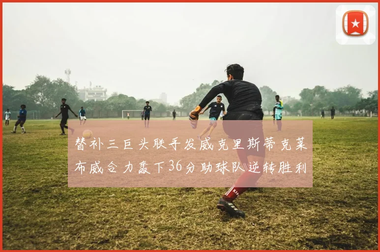 替补三巨头联手发威克里斯蒂克莱布威合力轰下36分助球队逆转胜利